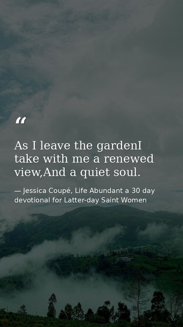 As I leave the gardenI take with me a renewed view,And a quiet soul. — Jessica Coupé, Life Abundant a 30 day devotional for Latter-day Saint Women