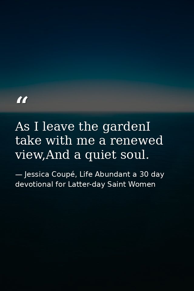 As I leave the gardenI take with me a renewed view,And a quiet soul. — Jessica Coupé, Life Abundant a 30 day devotional for Latter-day Saint Women