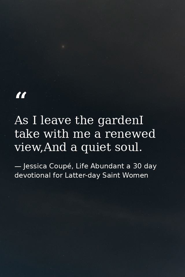 As I leave the gardenI take with me a renewed view,And a quiet soul. — Jessica Coupé, Life Abundant a 30 day devotional for Latter-day Saint Women
