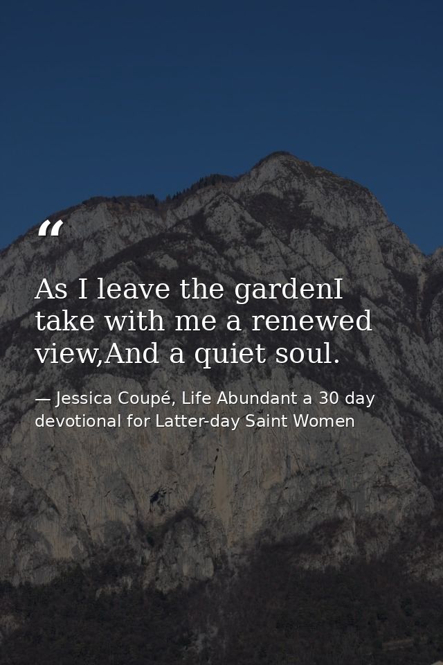 As I leave the gardenI take with me a renewed view,And a quiet soul. — Jessica Coupé, Life Abundant a 30 day devotional for Latter-day Saint Women