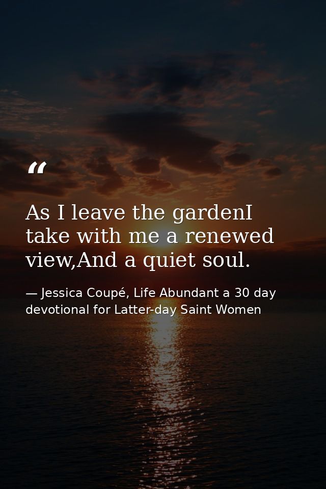 As I leave the gardenI take with me a renewed view,And a quiet soul. — Jessica Coupé, Life Abundant a 30 day devotional for Latter-day Saint Women