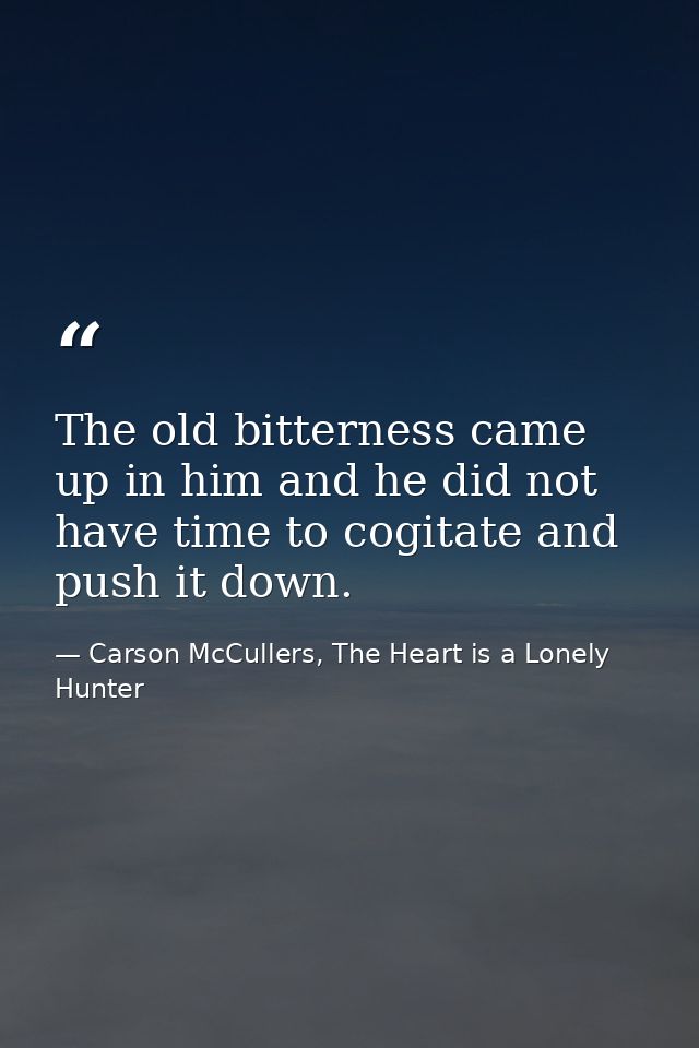 The old bitterness came up in him and he did not have time to cogitate and push it down. — Carson McCullers, The Heart is a Lonely Hunter