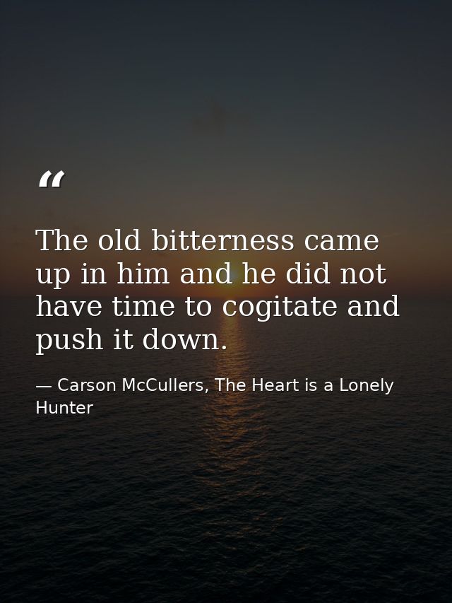 The old bitterness came up in him and he did not have time to cogitate and push it down. — Carson McCullers, The Heart is a Lonely Hunter