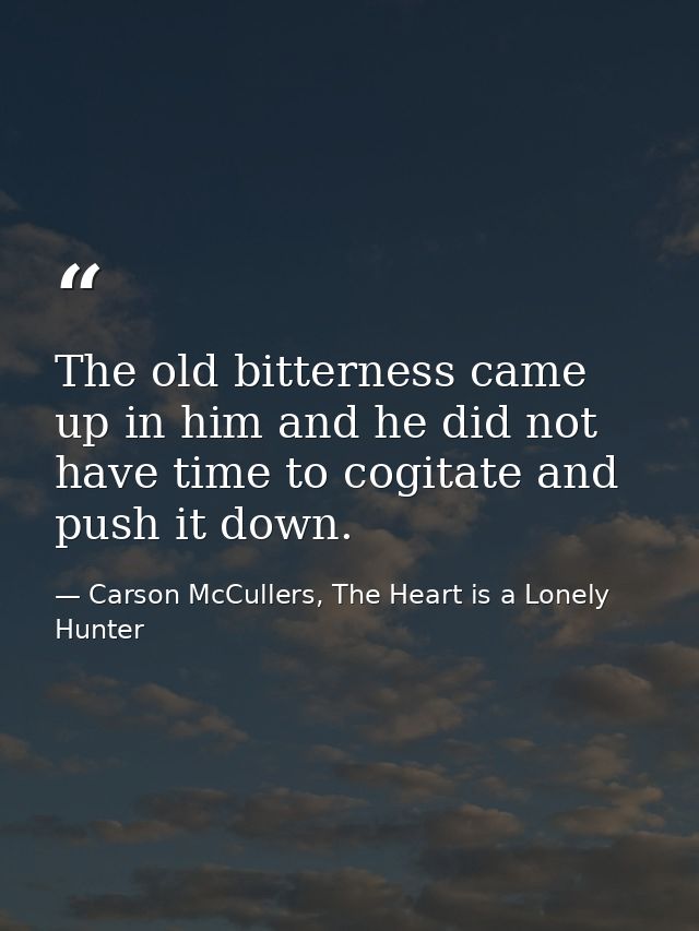 The old bitterness came up in him and he did not have time to cogitate and push it down. — Carson McCullers, The Heart is a Lonely Hunter