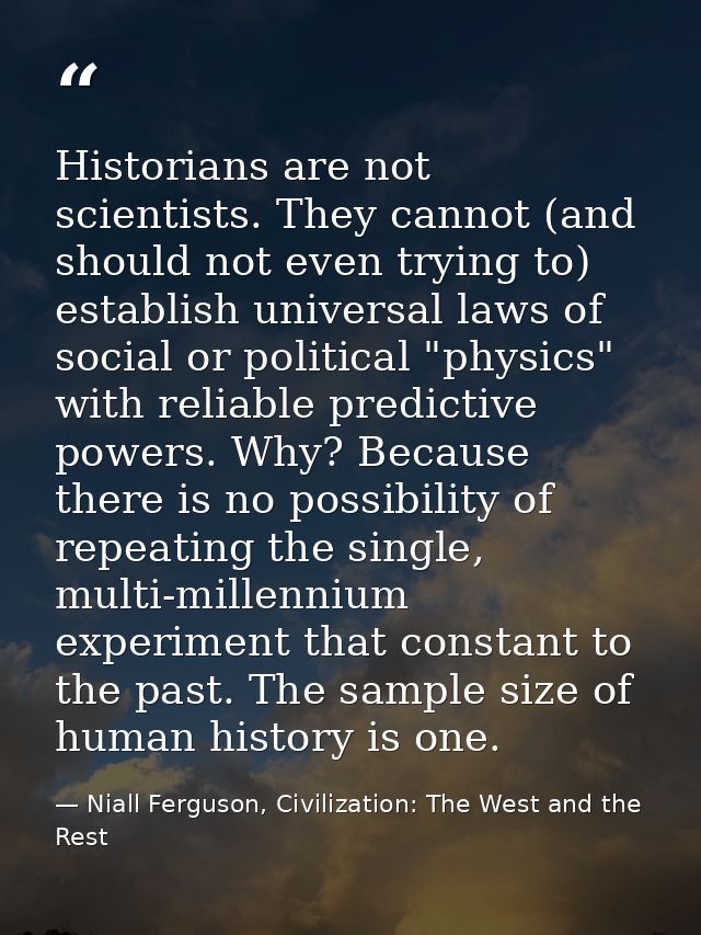 Historians are not scientists. They cannot (and should not even trying to) establish universal laws of social or politic — Niall Ferguson, Civilization: The West and the Rest