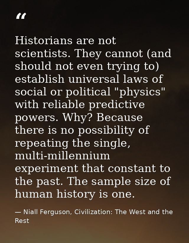 Historians are not scientists. They cannot (and should not even trying to) establish universal laws of social or politic — Niall Ferguson, Civilization: The West and the Rest