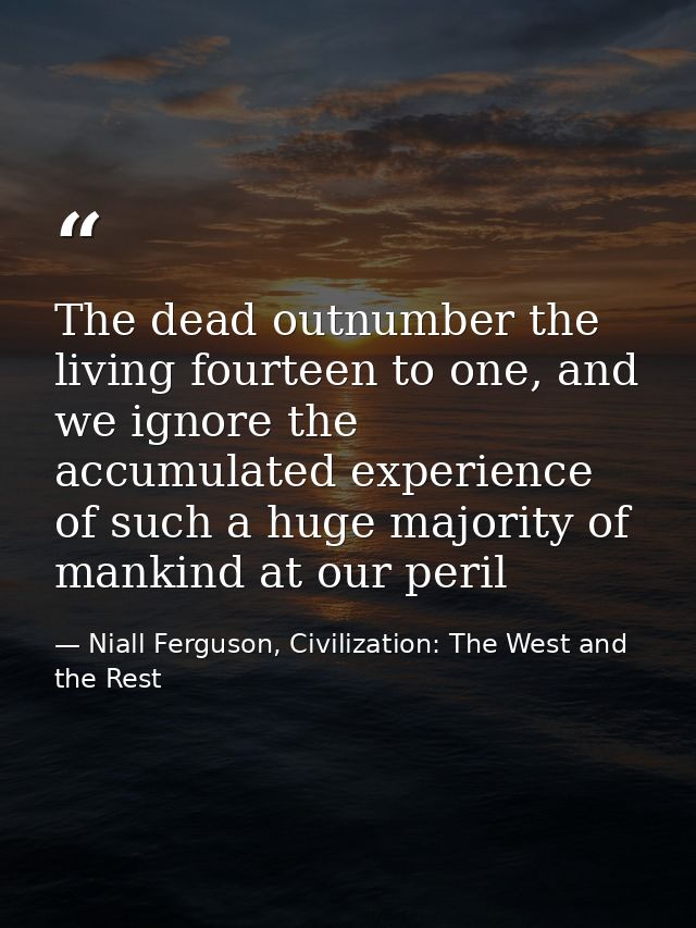 The dead outnumber the living fourteen to one, and we ignore the accumulated experience of such a huge majority of manki — Niall Ferguson, Civilization: The West and the Rest