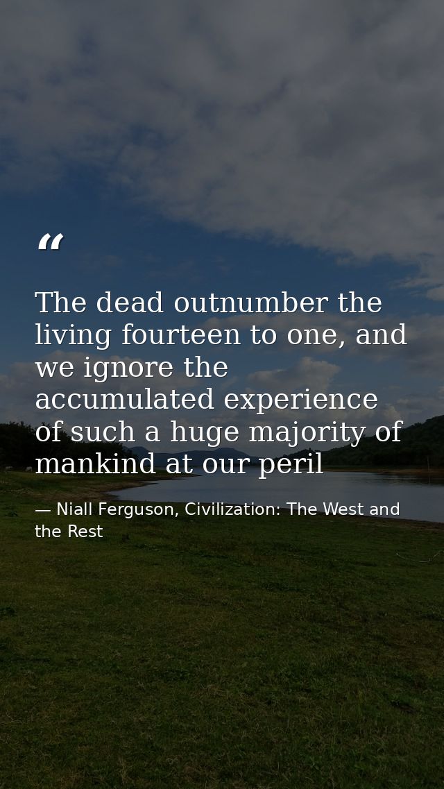 The dead outnumber the living fourteen to one, and we ignore the accumulated experience of such a huge majority of manki — Niall Ferguson, Civilization: The West and the Rest