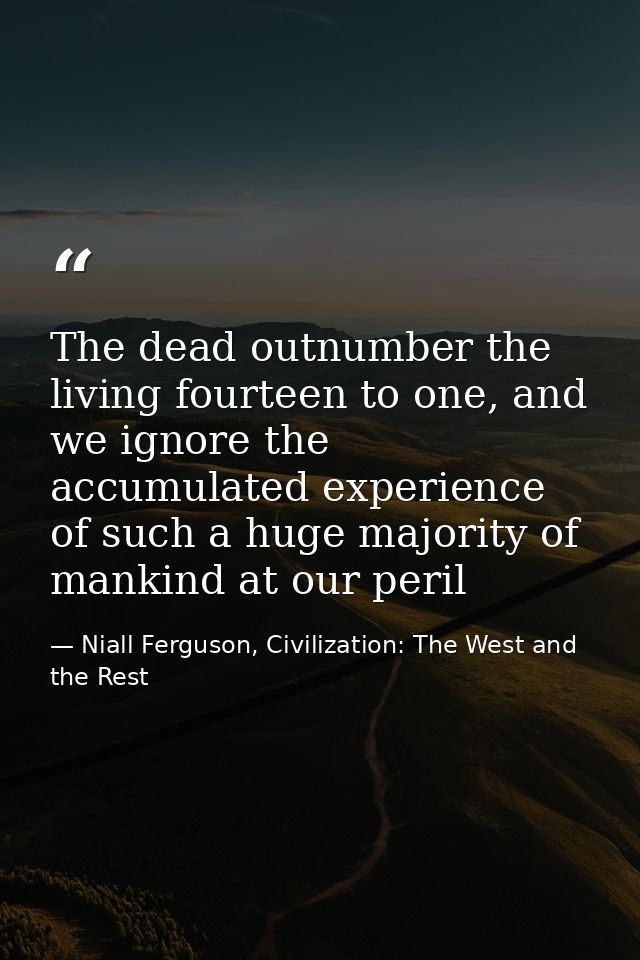 The dead outnumber the living fourteen to one, and we ignore the accumulated experience of such a huge majority of manki — Niall Ferguson, Civilization: The West and the Rest