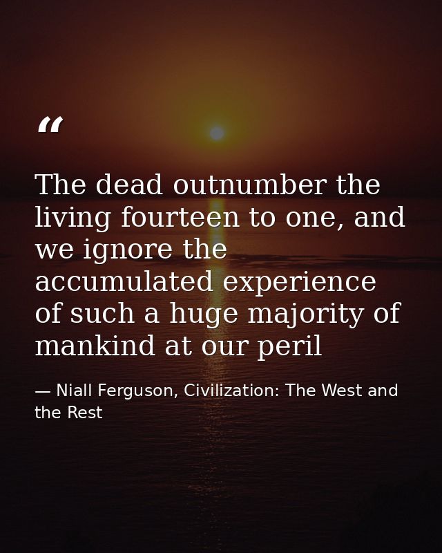 The dead outnumber the living fourteen to one, and we ignore the accumulated experience of such a huge majority of manki — Niall Ferguson, Civilization: The West and the Rest