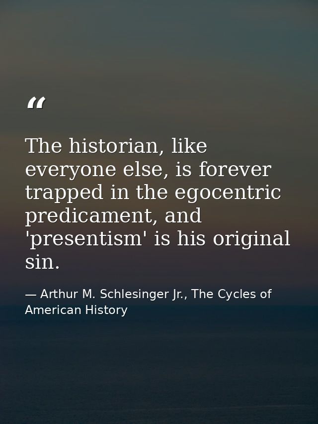 The historian, like everyone else, is forever trapped in the egocentric predicament, and 'presentism' is his original si — Arthur M. Schlesinger Jr., The Cycles of American History