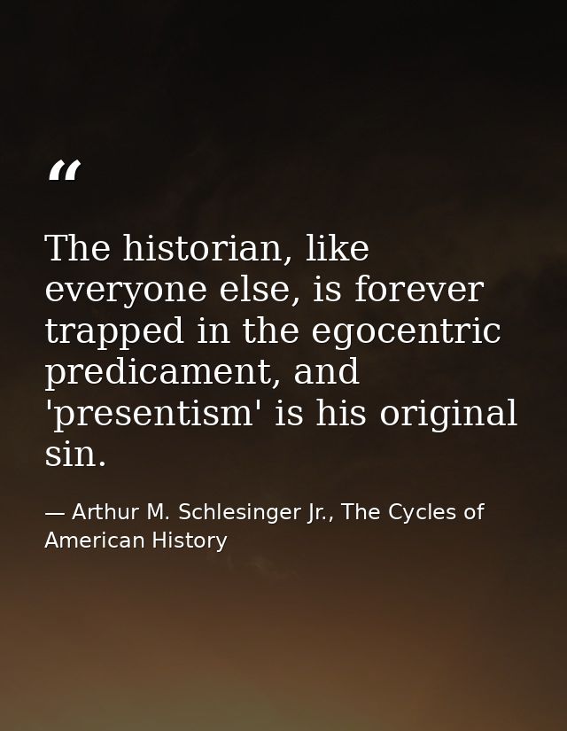 The historian, like everyone else, is forever trapped in the egocentric predicament, and 'presentism' is his original si — Arthur M. Schlesinger Jr., The Cycles of American History