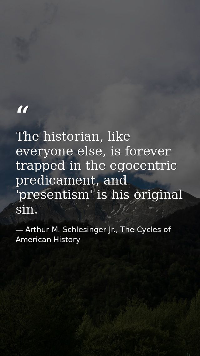 The historian, like everyone else, is forever trapped in the egocentric predicament, and 'presentism' is his original si — Arthur M. Schlesinger Jr., The Cycles of American History
