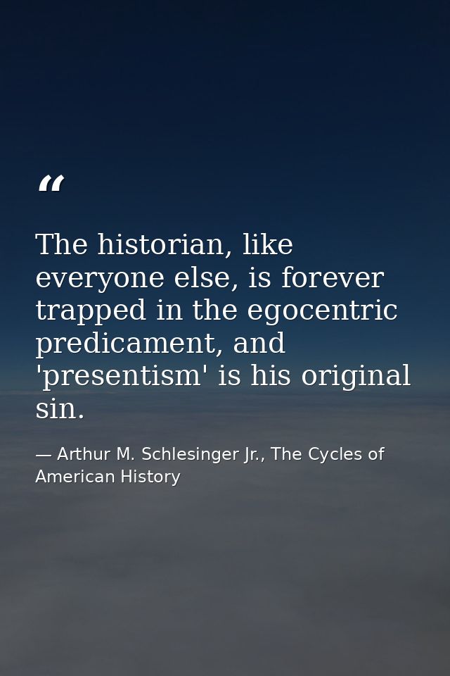 The historian, like everyone else, is forever trapped in the egocentric predicament, and 'presentism' is his original si — Arthur M. Schlesinger Jr., The Cycles of American History