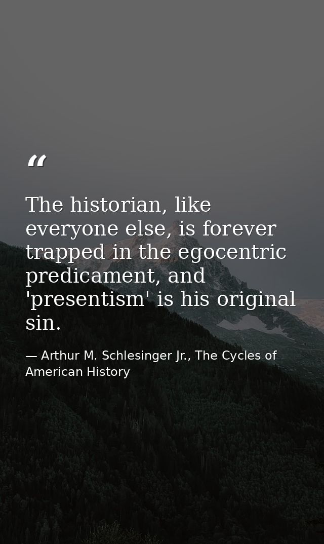 The historian, like everyone else, is forever trapped in the egocentric predicament, and 'presentism' is his original si — Arthur M. Schlesinger Jr., The Cycles of American History