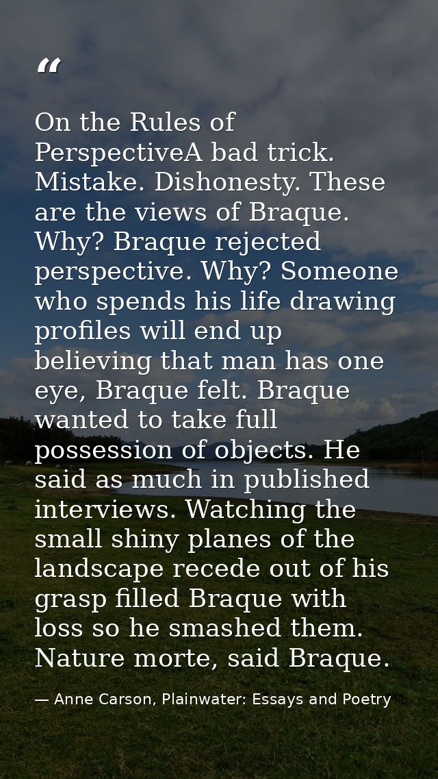 On the Rules of PerspectiveA bad trick. Mistake. Dishonesty. These are the views of Braque. Why? Braque rejected perspec — Anne Carson, Plainwater: Essays and Poetry