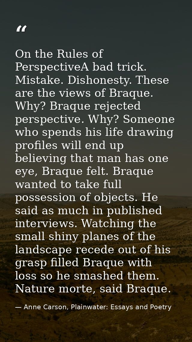 On the Rules of PerspectiveA bad trick. Mistake. Dishonesty. These are the views of Braque. Why? Braque rejected perspec — Anne Carson, Plainwater: Essays and Poetry