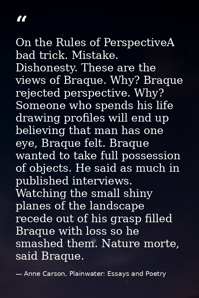 On the Rules of PerspectiveA bad trick. Mistake. Dishonesty. These are the views of Braque. Why? Braque rejected perspec — Anne Carson, Plainwater: Essays and Poetry