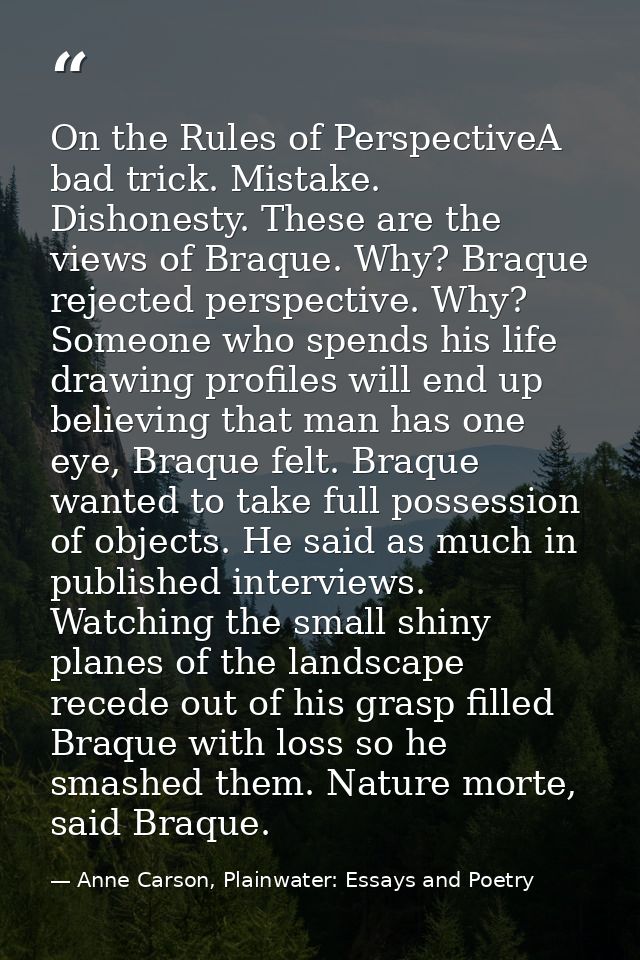On the Rules of PerspectiveA bad trick. Mistake. Dishonesty. These are the views of Braque. Why? Braque rejected perspec — Anne Carson, Plainwater: Essays and Poetry