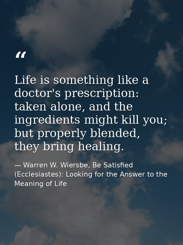 Life is something like a doctor's prescription: taken alone, and the ingredients might kill you; but properly blended, t — Warren W. Wiersbe, Be Satisfied (Ecclesiastes): Looking for the Answer to the Meaning of Life