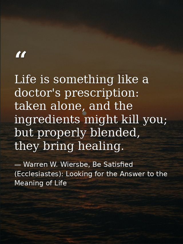 Life is something like a doctor's prescription: taken alone, and the ingredients might kill you; but properly blended, t — Warren W. Wiersbe, Be Satisfied (Ecclesiastes): Looking for the Answer to the Meaning of Life