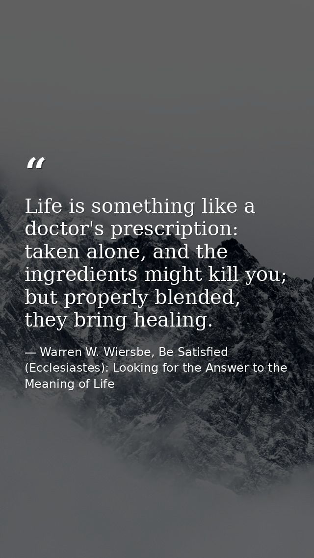 Life is something like a doctor's prescription: taken alone, and the ingredients might kill you; but properly blended, t — Warren W. Wiersbe, Be Satisfied (Ecclesiastes): Looking for the Answer to the Meaning of Life