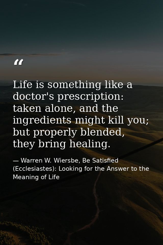Life is something like a doctor's prescription: taken alone, and the ingredients might kill you; but properly blended, t — Warren W. Wiersbe, Be Satisfied (Ecclesiastes): Looking for the Answer to the Meaning of Life