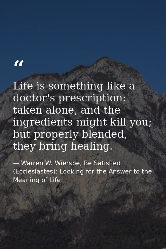 Life is something like a doctor's prescription: taken alone, and the ingredients might kill you; but properly blended, t — Warren W. Wiersbe, Be Satisfied (Ecclesiastes): Looking for the Answer to the Meaning of Life