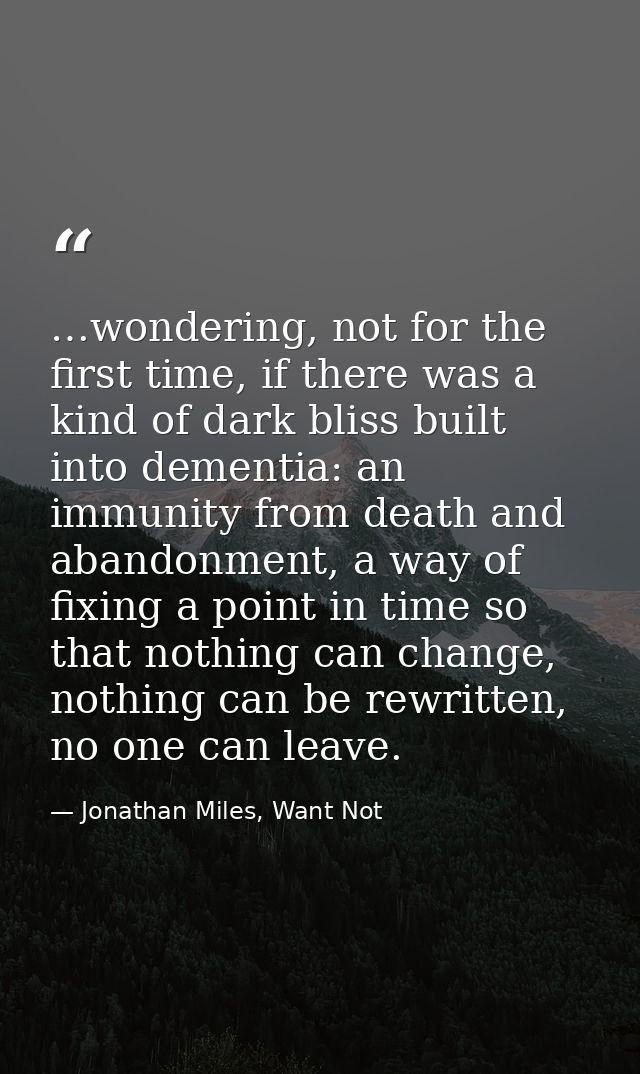 …wondering, not for the first time, if there was a kind of dark bliss built into dementia: an immunity from death and ab — Jonathan Miles, Want Not