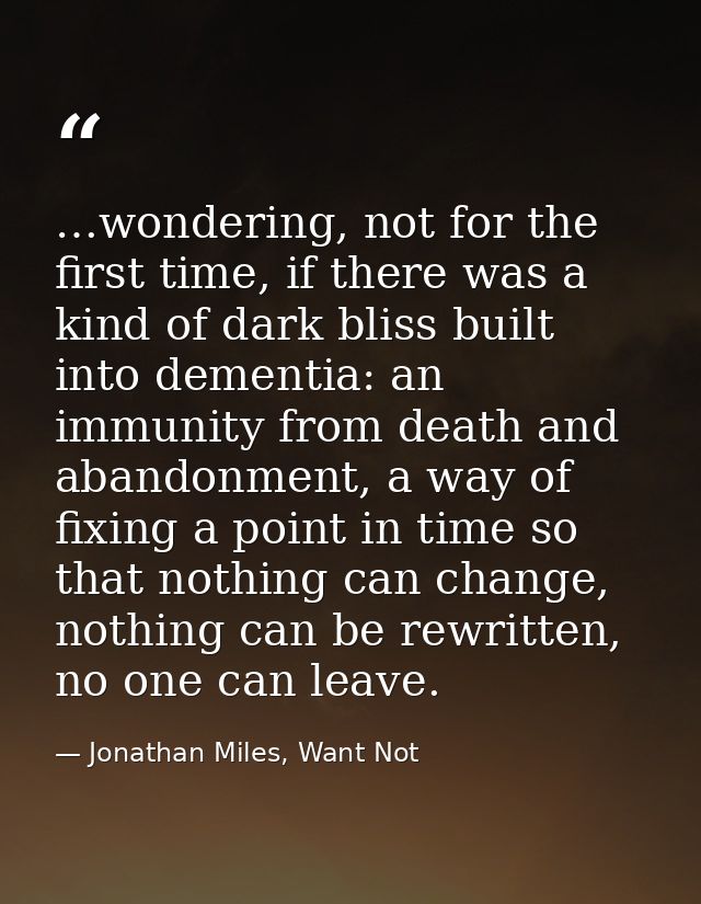 …wondering, not for the first time, if there was a kind of dark bliss built into dementia: an immunity from death and ab — Jonathan Miles, Want Not