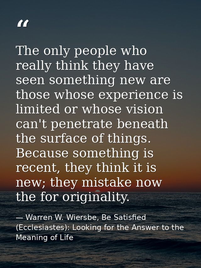 The only people who really think they have seen something new are those whose experience is limited or whose vision can' — Warren W. Wiersbe, Be Satisfied (Ecclesiastes): Looking for the Answer to the Meaning of Life