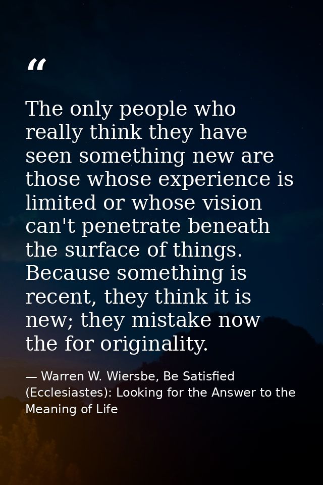 The only people who really think they have seen something new are those whose experience is limited or whose vision can' — Warren W. Wiersbe, Be Satisfied (Ecclesiastes): Looking for the Answer to the Meaning of Life