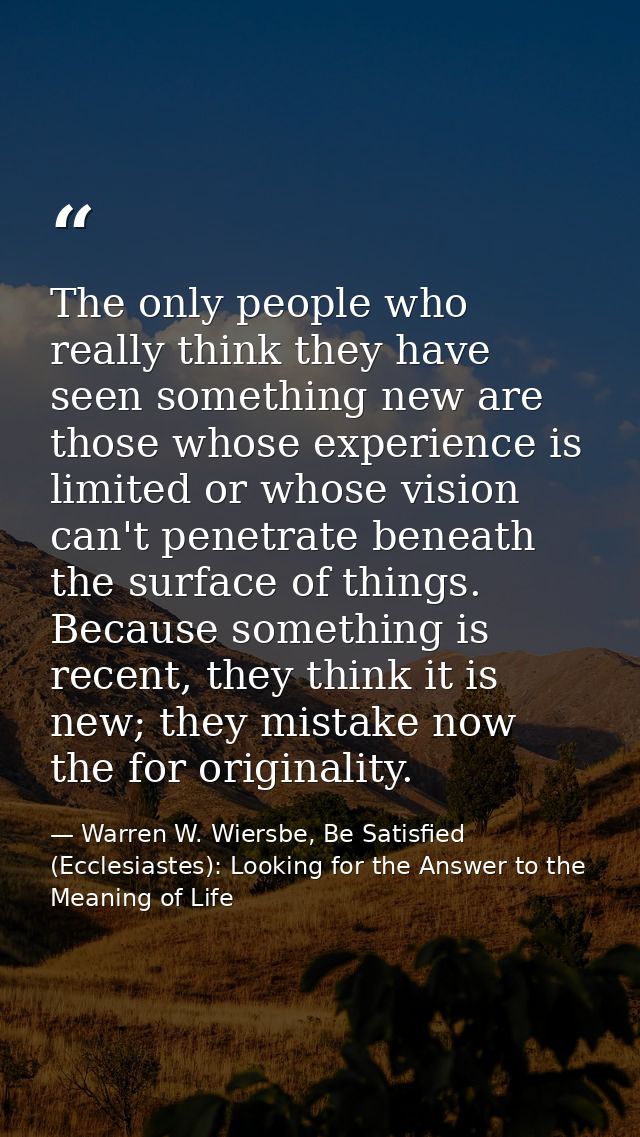 The only people who really think they have seen something new are those whose experience is limited or whose vision can' — Warren W. Wiersbe, Be Satisfied (Ecclesiastes): Looking for the Answer to the Meaning of Life