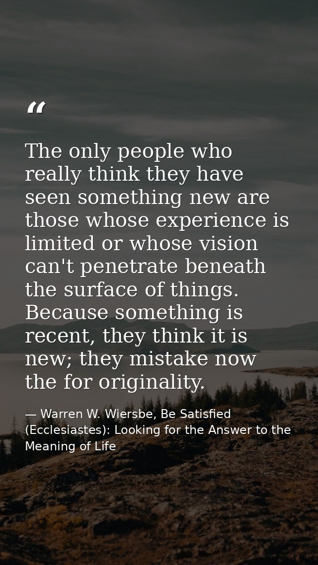 The only people who really think they have seen something new are those whose experience is limited or whose vision can' — Warren W. Wiersbe, Be Satisfied (Ecclesiastes): Looking for the Answer to the Meaning of Life