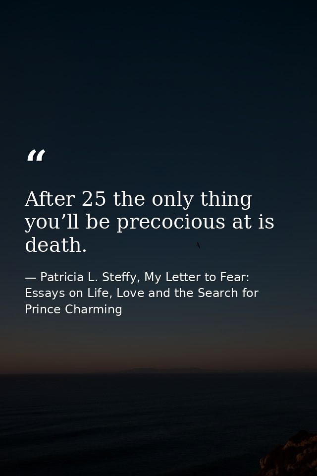 After 25 the only thing you’ll be precocious at is death. — Patricia L. Steffy, My Letter to Fear: Essays on Life, Love and the Search for Prince Charming