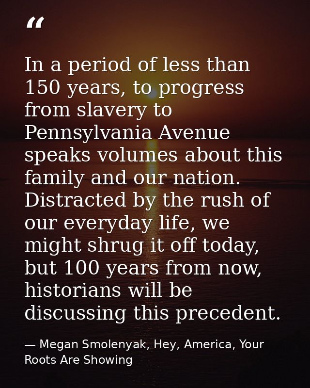 In a period of less than 150 years, to progress from slavery to Pennsylvania Avenue speaks volumes about this family and — Megan Smolenyak, Hey, America, Your Roots Are Showing