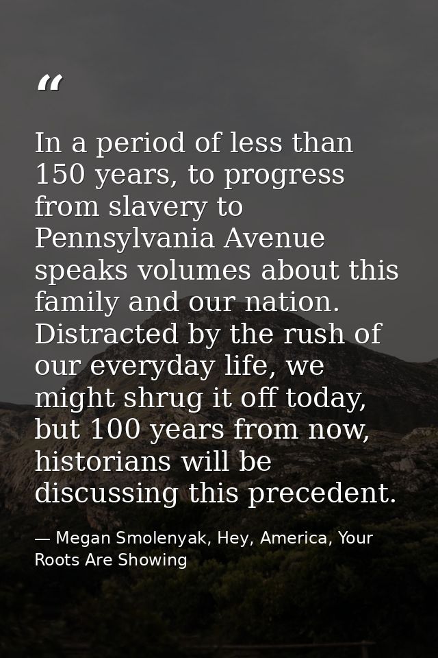 In a period of less than 150 years, to progress from slavery to Pennsylvania Avenue speaks volumes about this family and — Megan Smolenyak, Hey, America, Your Roots Are Showing