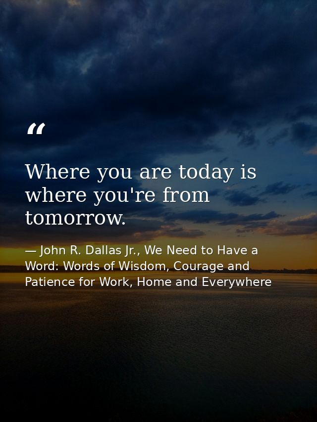 Where you are today is where you're from tomorrow. — John R. Dallas Jr., We Need to Have a Word: Words of Wisdom, Courage and Patience for Work, Home and Everywhere