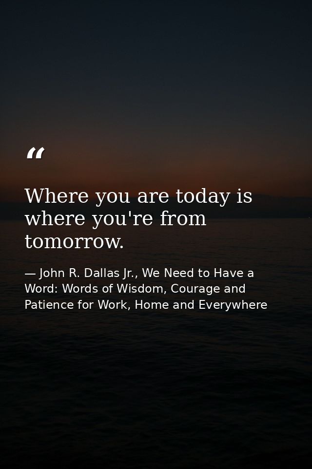 Where you are today is where you're from tomorrow. — John R. Dallas Jr., We Need to Have a Word: Words of Wisdom, Courage and Patience for Work, Home and Everywhere