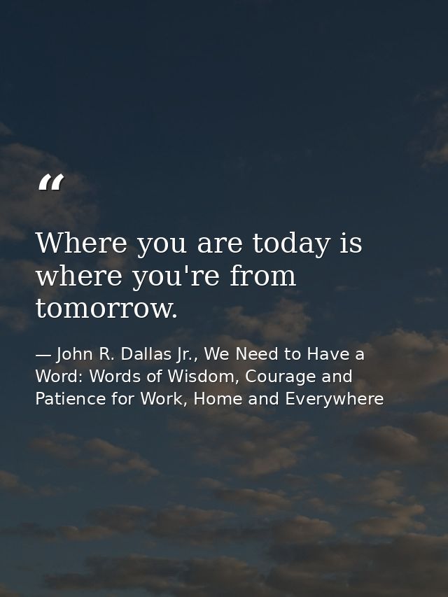 Where you are today is where you're from tomorrow. — John R. Dallas Jr., We Need to Have a Word: Words of Wisdom, Courage and Patience for Work, Home and Everywhere