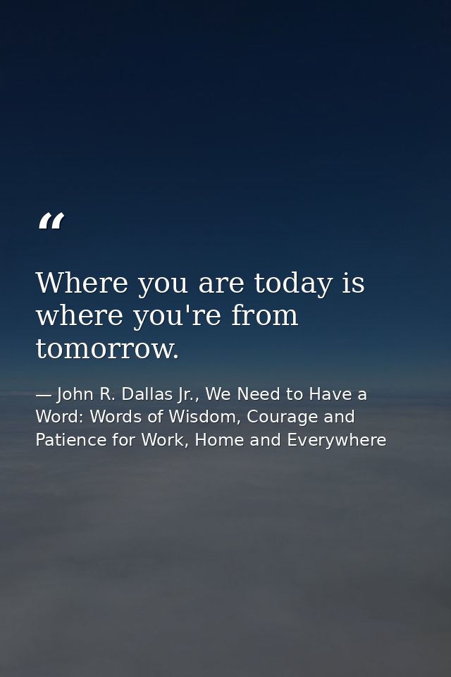 Where you are today is where you're from tomorrow. — John R. Dallas Jr., We Need to Have a Word: Words of Wisdom, Courage and Patience for Work, Home and Everywhere