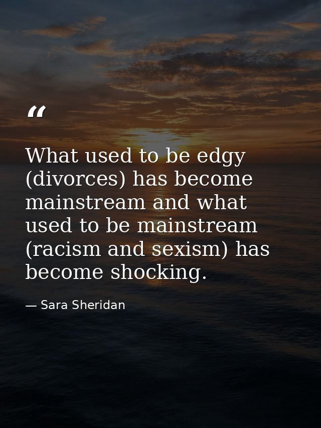 What used to be edgy (divorces) has become mainstream and what used to be mainstream (racism and sexism) has become shoc — Sara Sheridan