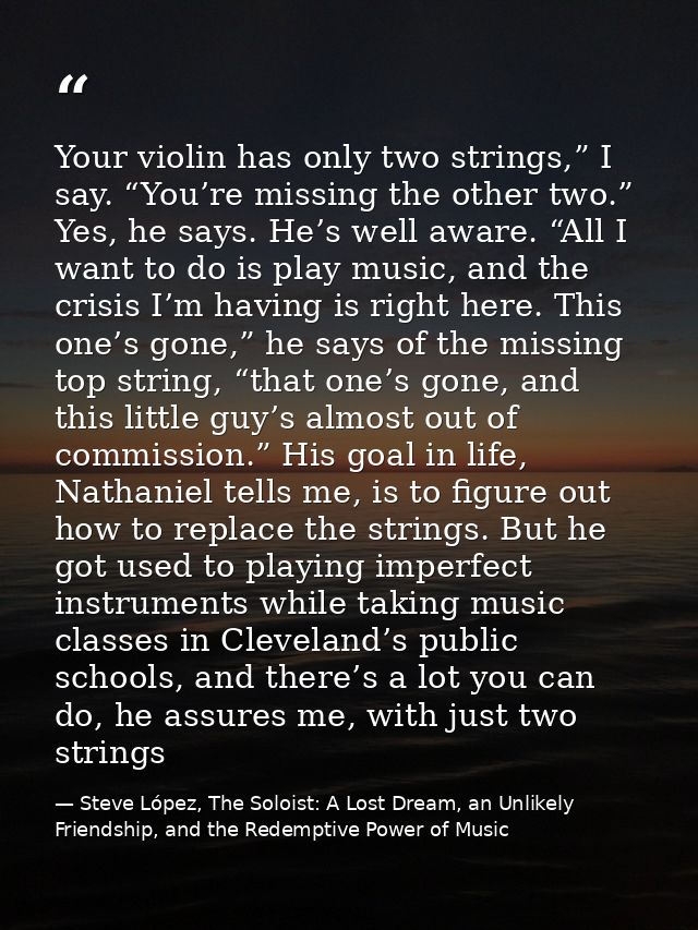 Your violin has only two strings,” I say. “You’re missing the other two.” Yes, he says. He’s well aware. “All I want to  — Steve López, The Soloist: A Lost Dream, an Unlikely Friendship, and the Redemptive Power of Music