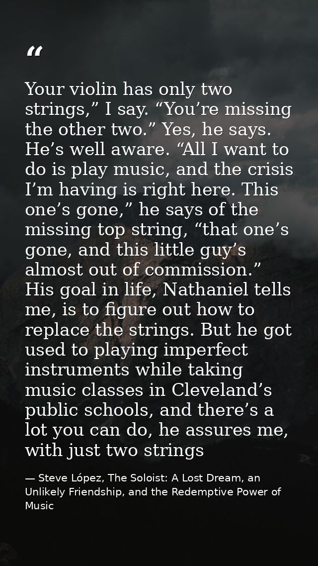 Your violin has only two strings,” I say. “You’re missing the other two.” Yes, he says. He’s well aware. “All I want to  — Steve López, The Soloist: A Lost Dream, an Unlikely Friendship, and the Redemptive Power of Music