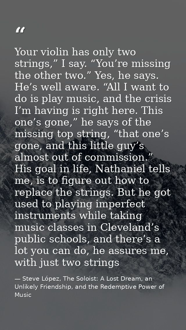Your violin has only two strings,” I say. “You’re missing the other two.” Yes, he says. He’s well aware. “All I want to  — Steve López, The Soloist: A Lost Dream, an Unlikely Friendship, and the Redemptive Power of Music