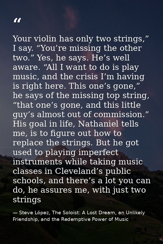 Your violin has only two strings,” I say. “You’re missing the other two.” Yes, he says. He’s well aware. “All I want to  — Steve López, The Soloist: A Lost Dream, an Unlikely Friendship, and the Redemptive Power of Music