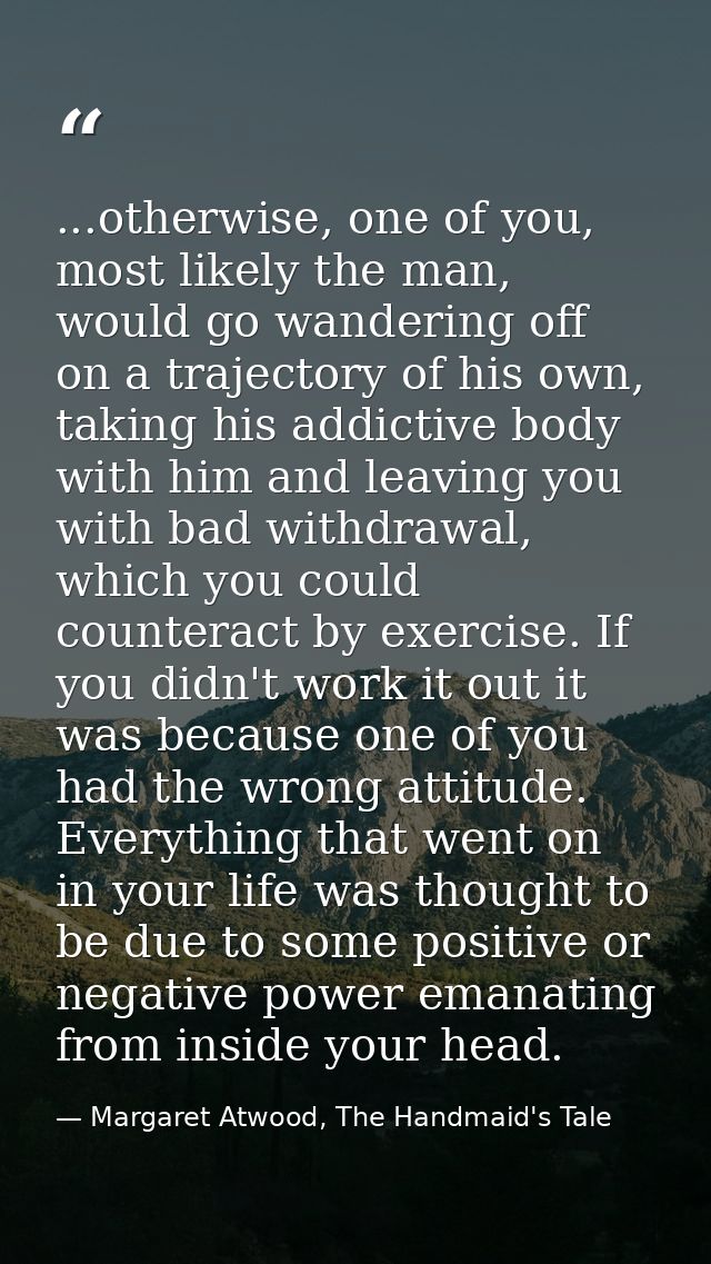 ...otherwise, one of you, most likely the man, would go wandering off on a trajectory of his own, taking his addictive b — Margaret Atwood, The Handmaid's Tale