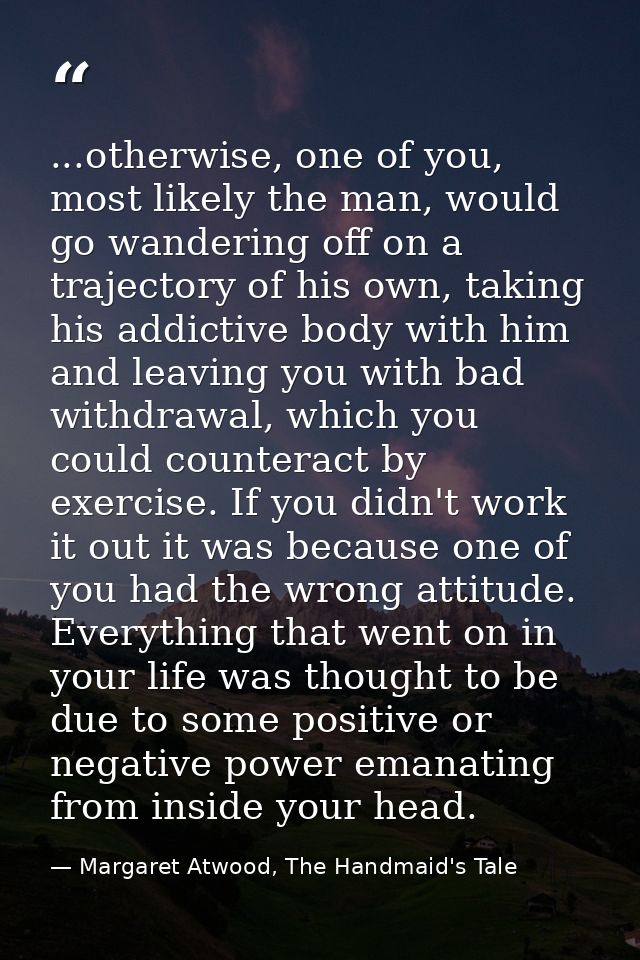 ...otherwise, one of you, most likely the man, would go wandering off on a trajectory of his own, taking his addictive b — Margaret Atwood, The Handmaid's Tale