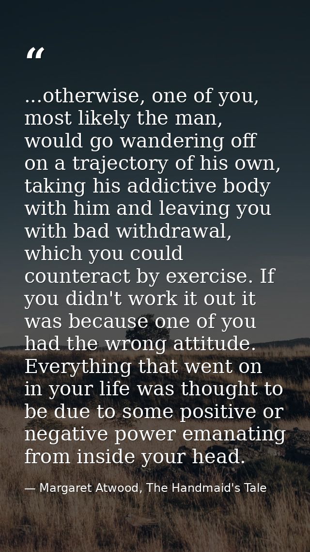 ...otherwise, one of you, most likely the man, would go wandering off on a trajectory of his own, taking his addictive b — Margaret Atwood, The Handmaid's Tale