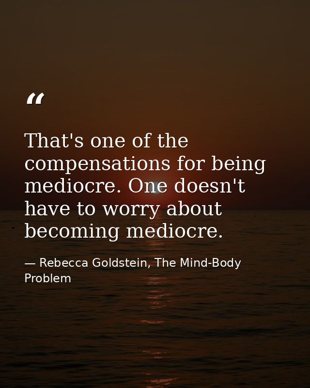 That's one of the compensations for being mediocre. One doesn't have to worry about becoming mediocre. — Rebecca Goldstein, The Mind-Body Problem